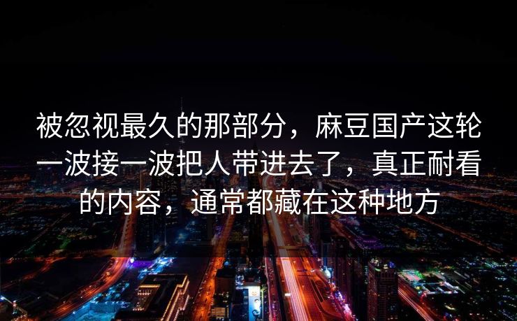 被忽视最久的那部分，麻豆国产这轮一波接一波把人带进去了，真正耐看的内容，通常都藏在这种地方