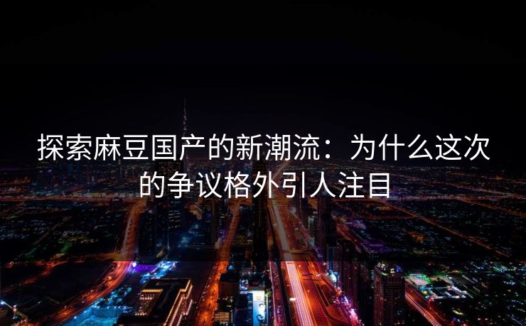 探索麻豆国产的新潮流：为什么这次的争议格外引人注目  第1张