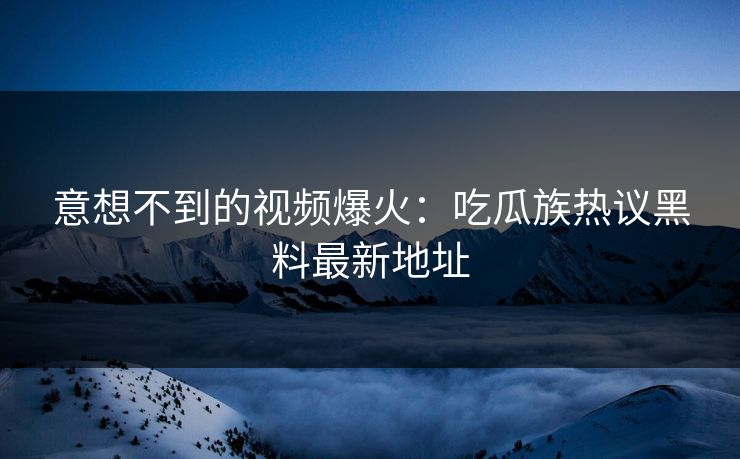 意想不到的视频爆火：吃瓜族热议黑料最新地址  第1张