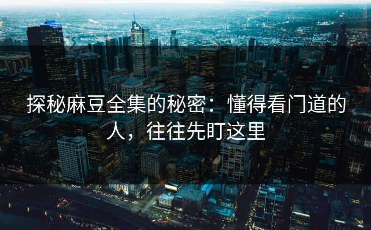 探秘麻豆全集的秘密：懂得看门道的人，往往先盯这里  第1张