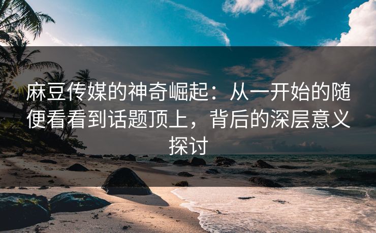 麻豆传媒的神奇崛起:从一开始的随便看看到话题顶上,背后的深层意义探讨 第1张 麻豆传媒的神奇崛起:从一开始的随便看看到话题顶上,背后的深层意义探讨 第1张