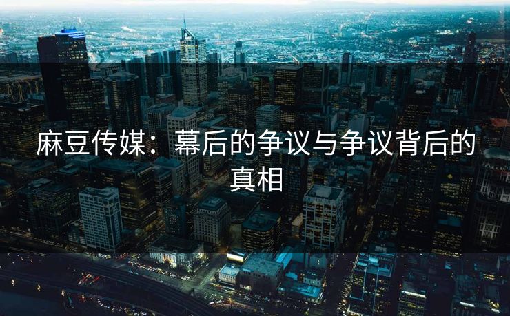 麻豆传媒：幕后的争议与争议背后的真相  第1张