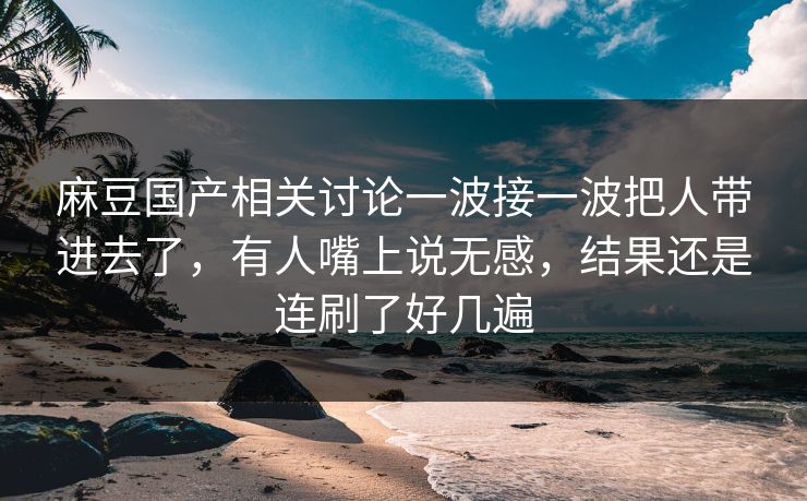 麻豆国产相关讨论一波接一波把人带进去了，有人嘴上说无感，结果还是连刷了好几遍  第1张