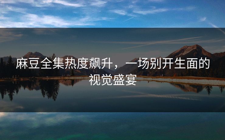 麻豆全集热度飙升，一场别开生面的视觉盛宴  第1张